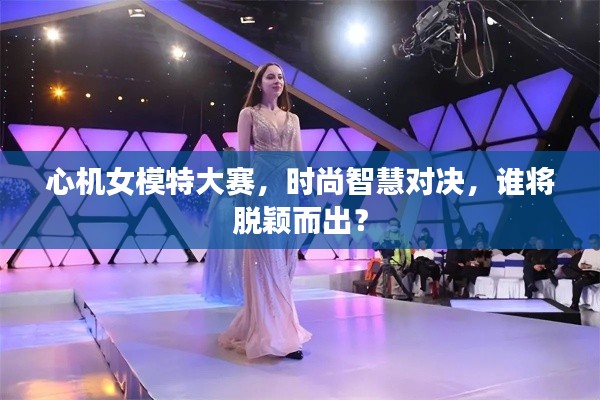 心机女模特大赛,时尚智慧对决,谁将脱颖而出?