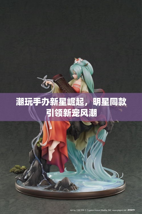 潮玩手办新星崛起，明星同款引领新宠风潮