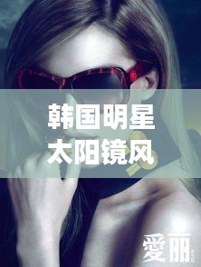 韩国明星太阳镜风潮，引领时尚潮流的选择