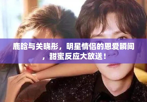 鹿晗与关晓彤，明星情侣的恩爱瞬间，甜蜜反应大放送！