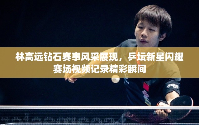 林高远钻石赛事风采展现，乒坛新星闪耀赛场视频记录精彩瞬间